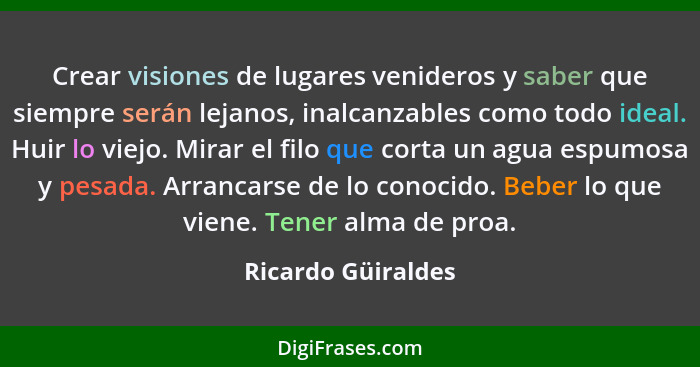 Crear visiones de lugares venideros y saber que siempre serán lejanos, inalcanzables como todo ideal. Huir lo viejo. Mirar el filo... - Ricardo Güiraldes