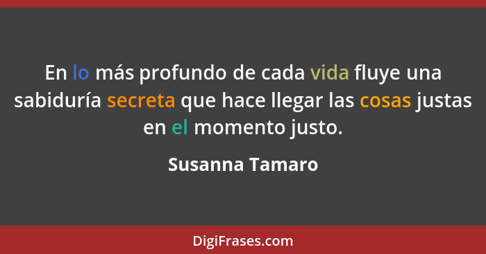 En lo más profundo de cada vida fluye una sabiduría secreta que hace llegar las cosas justas en el momento justo.... - Susanna Tamaro