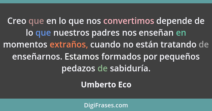 Creo que en lo que nos convertimos depende de lo que nuestros padres nos enseñan en momentos extraños, cuando no están tratando de enseñ... - Umberto Eco