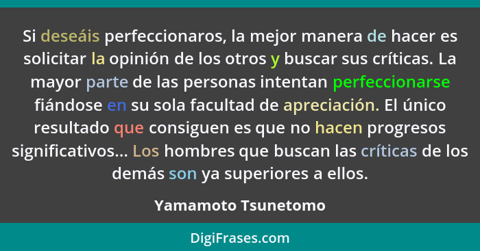 Si deseáis perfeccionaros, la mejor manera de hacer es solicitar la opinión de los otros y buscar sus críticas. La mayor parte de... - Yamamoto Tsunetomo