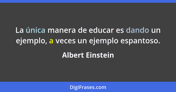 La única manera de educar es dando un ejemplo, a veces un ejemplo espantoso.... - Albert Einstein