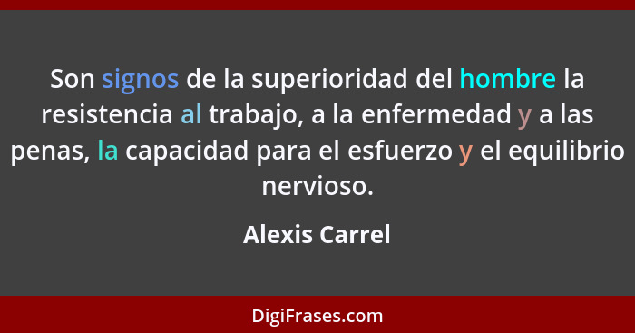 Son signos de la superioridad del hombre la resistencia al trabajo, a la enfermedad y a las penas, la capacidad para el esfuerzo y el... - Alexis Carrel