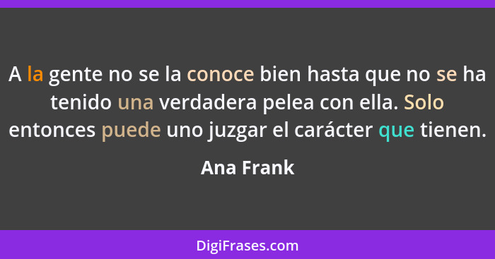 A la gente no se la conoce bien hasta que no se ha tenido una verdadera pelea con ella. Solo entonces puede uno juzgar el carácter que tie... - Ana Frank