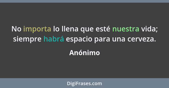 No importa lo llena que esté nuestra vida; siempre habrá espacio para una cerveza.... - Anónimo