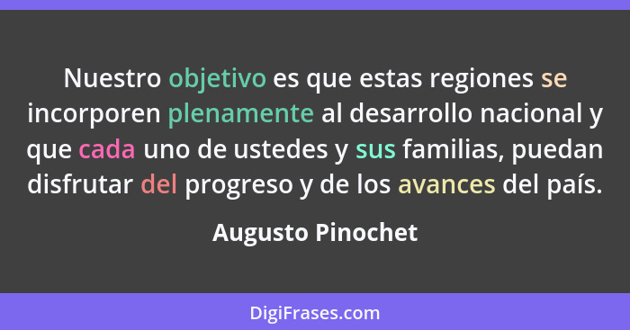 Nuestro objetivo es que estas regiones se incorporen plenamente al desarrollo nacional y que cada uno de ustedes y sus familias, pu... - Augusto Pinochet