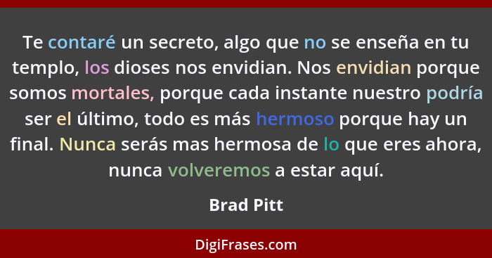 Te contaré un secreto, algo que no se enseña en tu templo, los dioses nos envidian. Nos envidian porque somos mortales, porque cada instan... - Brad Pitt