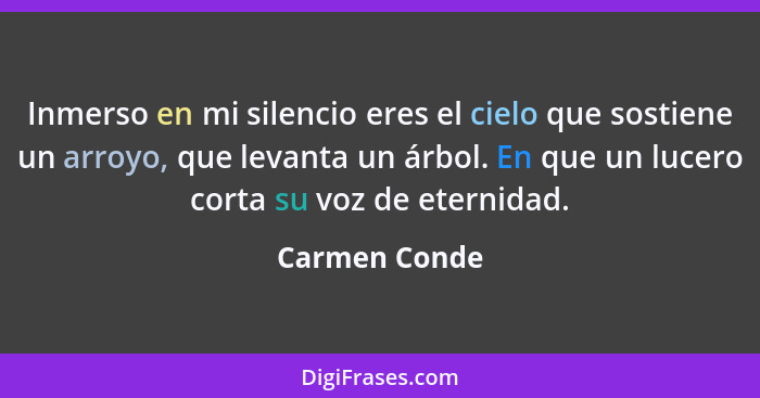 Inmerso en mi silencio eres el cielo que sostiene un arroyo, que levanta un árbol. En que un lucero corta su voz de eternidad.... - Carmen Conde