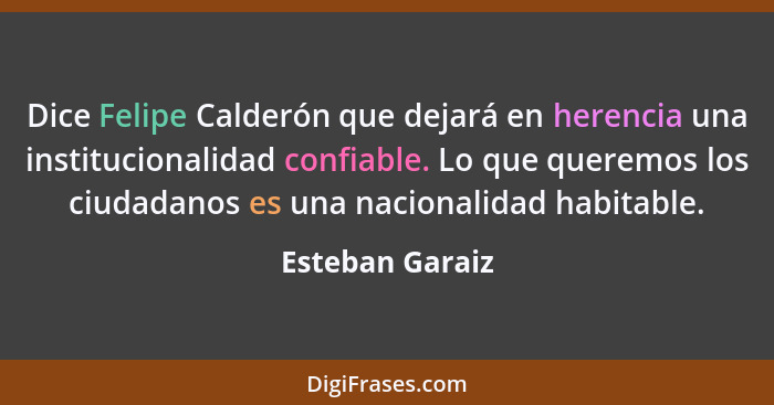 Dice Felipe Calderón que dejará en herencia una institucionalidad confiable. Lo que queremos los ciudadanos es una nacionalidad habit... - Esteban Garaiz