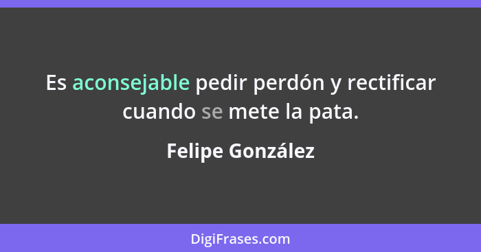 Es aconsejable pedir perdón y rectificar cuando se mete la pata.... - Felipe González