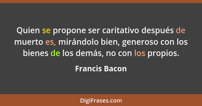 Quien se propone ser caritativo después de muerto es, mirándolo bien, generoso con los bienes de los demás, no con los propios.... - Francis Bacon