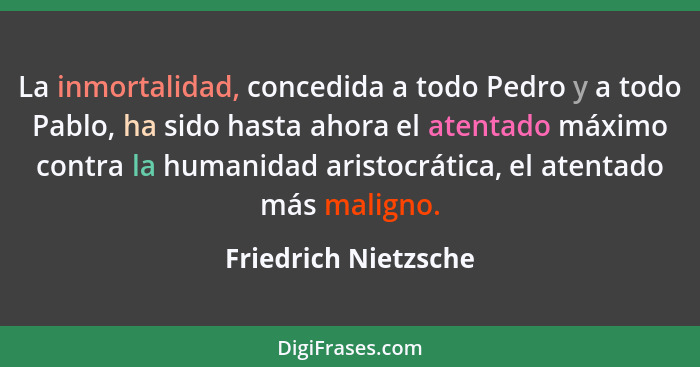 La inmortalidad, concedida a todo Pedro y a todo Pablo, ha sido hasta ahora el atentado máximo contra la humanidad aristocrática... - Friedrich Nietzsche