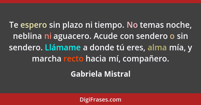 Te espero sin plazo ni tiempo. No temas noche, neblina ni aguacero. Acude con sendero o sin sendero. Llámame a donde tú eres, alma... - Gabriela Mistral