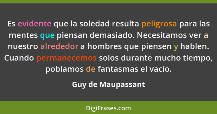 Es evidente que la soledad resulta peligrosa para las mentes que piensan demasiado. Necesitamos ver a nuestro alrededor a hombres... - Guy de Maupassant