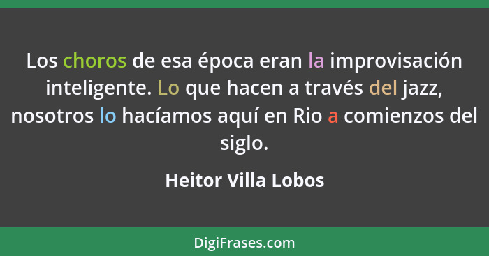 Los choros de esa época eran la improvisación inteligente. Lo que hacen a través del jazz, nosotros lo hacíamos aquí en Rio a com... - Heitor Villa Lobos