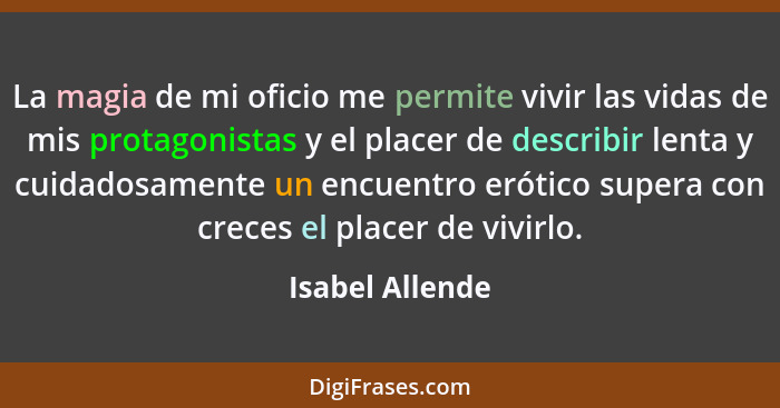 La magia de mi oficio me permite vivir las vidas de mis protagonistas y el placer de describir lenta y cuidadosamente un encuentro er... - Isabel Allende