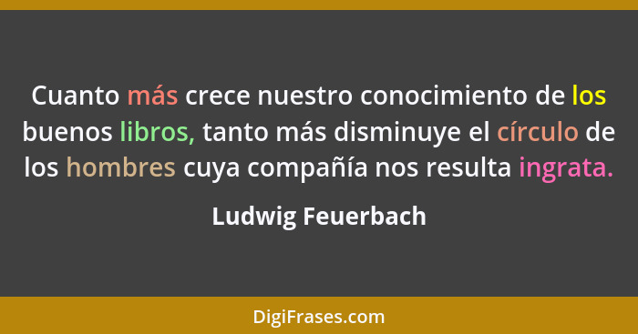 Cuanto más crece nuestro conocimiento de los buenos libros, tanto más disminuye el círculo de los hombres cuya compañía nos resulta... - Ludwig Feuerbach