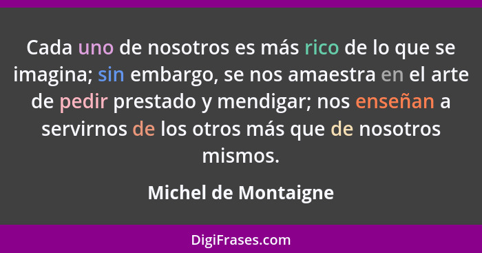 Cada uno de nosotros es más rico de lo que se imagina; sin embargo, se nos amaestra en el arte de pedir prestado y mendigar; nos... - Michel de Montaigne