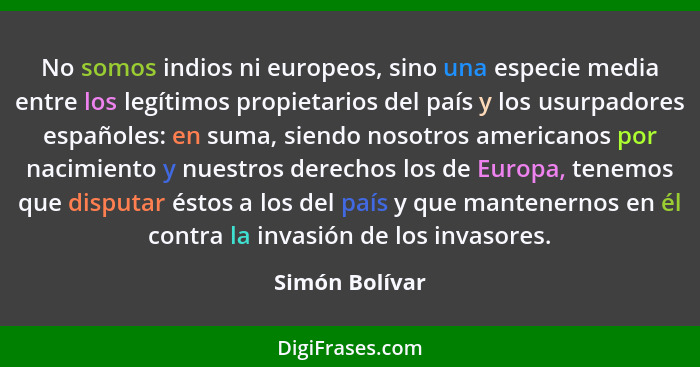 No somos indios ni europeos, sino una especie media entre los legítimos propietarios del país y los usurpadores españoles: en suma, si... - Simón Bolívar
