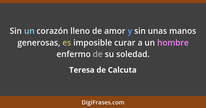 Sin un corazón lleno de amor y sin unas manos generosas, es imposible curar a un hombre enfermo de su soledad.... - Teresa de Calcuta