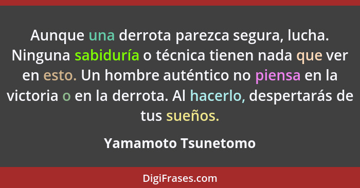 Aunque una derrota parezca segura, lucha. Ninguna sabiduría o técnica tienen nada que ver en esto. Un hombre auténtico no piensa... - Yamamoto Tsunetomo