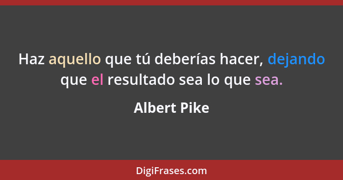 Haz aquello que tú deberías hacer, dejando que el resultado sea lo que sea.... - Albert Pike