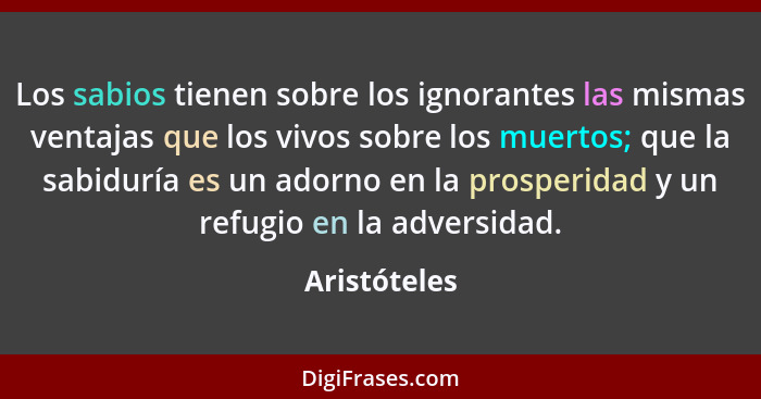 Los sabios tienen sobre los ignorantes las mismas ventajas que los vivos sobre los muertos; que la sabiduría es un adorno en la prosperi... - Aristóteles