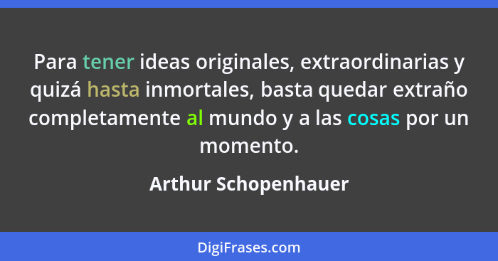 Para tener ideas originales, extraordinarias y quizá hasta inmortales, basta quedar extraño completamente al mundo y a las cosas... - Arthur Schopenhauer