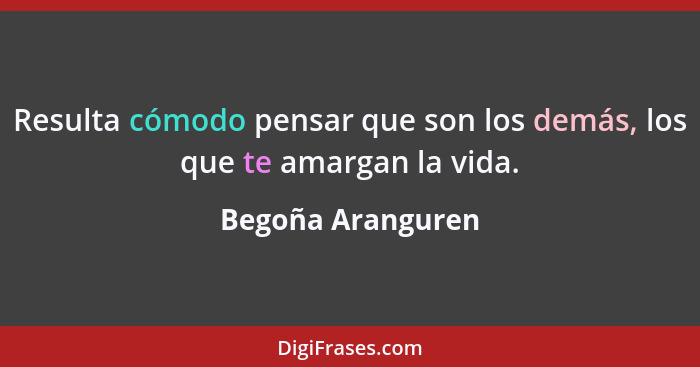 Resulta cómodo pensar que son los demás, los que te amargan la vida.... - Begoña Aranguren