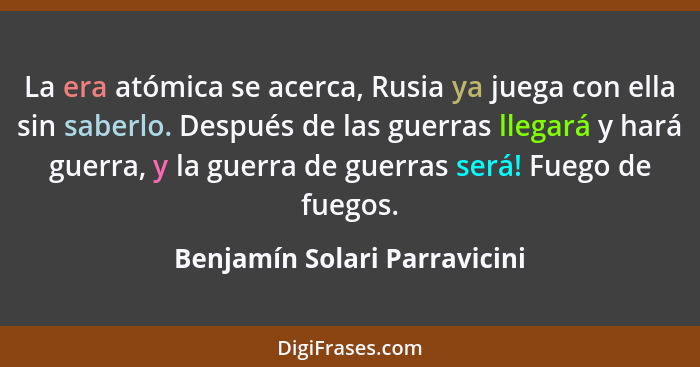 La era atómica se acerca, Rusia ya juega con ella sin saberlo. Después de las guerras llegará y hará guerra, y la guerra... - Benjamín Solari Parravicini