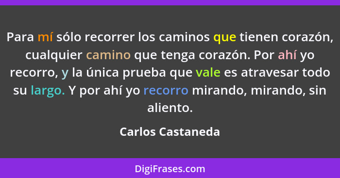 Para mí sólo recorrer los caminos que tienen corazón, cualquier camino que tenga corazón. Por ahí yo recorro, y la única prueba que... - Carlos Castaneda