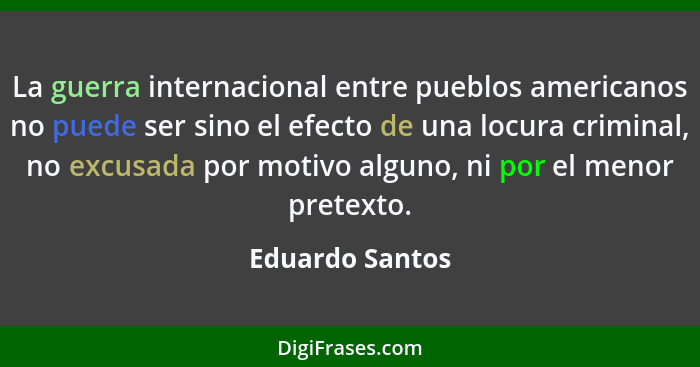 La guerra internacional entre pueblos americanos no puede ser sino el efecto de una locura criminal, no excusada por motivo alguno, n... - Eduardo Santos
