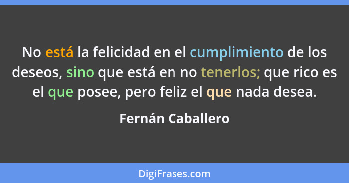 No está la felicidad en el cumplimiento de los deseos, sino que está en no tenerlos; que rico es el que posee, pero feliz el que na... - Fernán Caballero