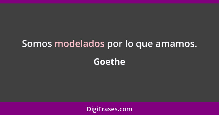 Somos modelados por lo que amamos.... - Goethe