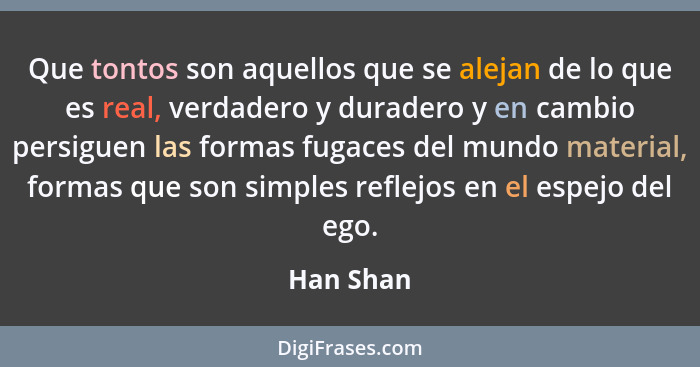 Que tontos son aquellos que se alejan de lo que es real, verdadero y duradero y en cambio persiguen las formas fugaces del mundo material,... - Han Shan