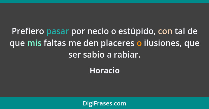 Prefiero pasar por necio o estúpido, con tal de que mis faltas me den placeres o ilusiones, que ser sabio a rabiar.... - Horacio