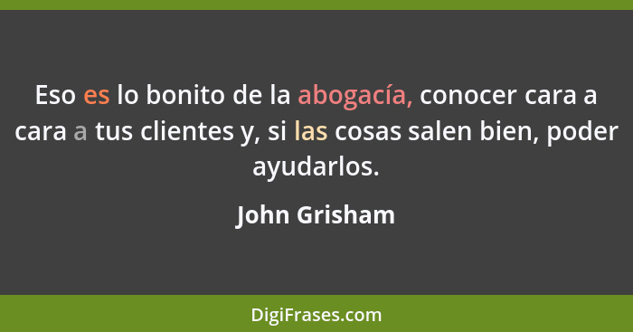 Eso es lo bonito de la abogacía, conocer cara a cara a tus clientes y, si las cosas salen bien, poder ayudarlos.... - John Grisham