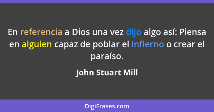 En referencia a Dios una vez dijo algo así: Piensa en alguien capaz de poblar el infierno o crear el paraíso.... - John Stuart Mill