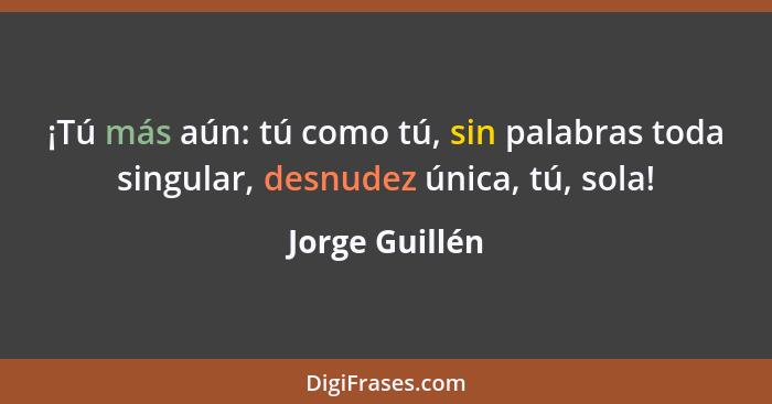 ¡Tú más aún: tú como tú, sin palabras toda singular, desnudez única, tú, sola!... - Jorge Guillén