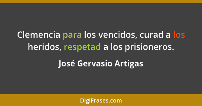Clemencia para los vencidos, curad a los heridos, respetad a los prisioneros.... - José Gervasio Artigas