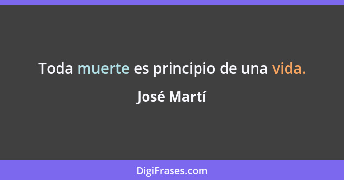 Toda muerte es principio de una vida.... - José Martí
