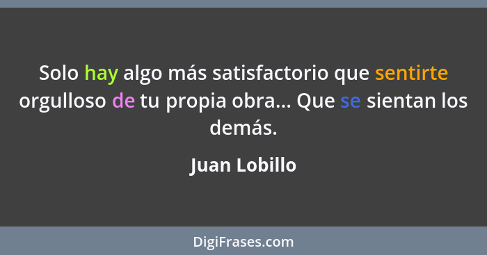 Solo hay algo más satisfactorio que sentirte orgulloso de tu propia obra... Que se sientan los demás.... - Juan Lobillo