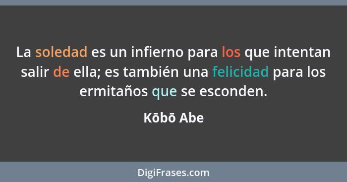 La soledad es un infierno para los que intentan salir de ella; es también una felicidad para los ermitaños que se esconden.... - Kōbō Abe