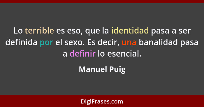 Lo terrible es eso, que la identidad pasa a ser definida por el sexo. Es decir, una banalidad pasa a definir lo esencial.... - Manuel Puig