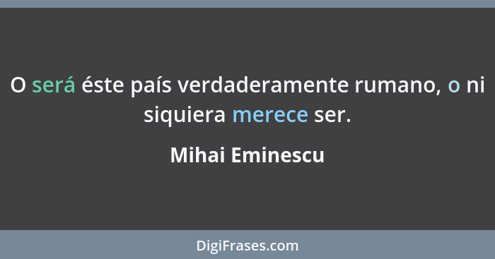 O será éste país verdaderamente rumano, o ni siquiera merece ser.... - Mihai Eminescu