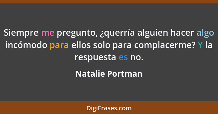 Siempre me pregunto, ¿querría alguien hacer algo incómodo para ellos solo para complacerme? Y la respuesta es no.... - Natalie Portman