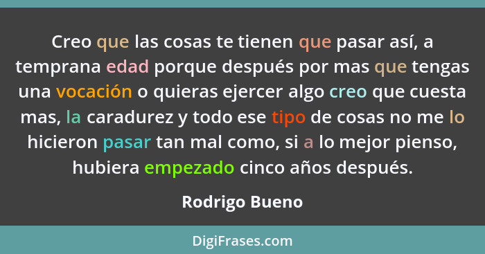 Creo que las cosas te tienen que pasar así, a temprana edad porque después por mas que tengas una vocación o quieras ejercer algo creo... - Rodrigo Bueno