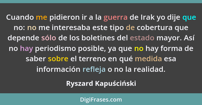 Cuando me pidieron ir a la guerra de Irak yo dije que no: no me interesaba este tipo de cobertura que depende sólo de los boleti... - Ryszard Kapuściński