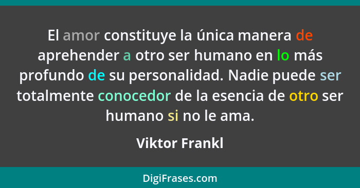 El amor constituye la única manera de aprehender a otro ser humano en lo más profundo de su personalidad. Nadie puede ser totalmente c... - Viktor Frankl