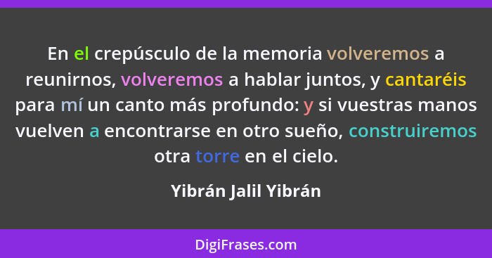 En el crepúsculo de la memoria volveremos a reunirnos, volveremos a hablar juntos, y cantaréis para mí un canto más profundo: y... - Yibrán Jalil Yibrán