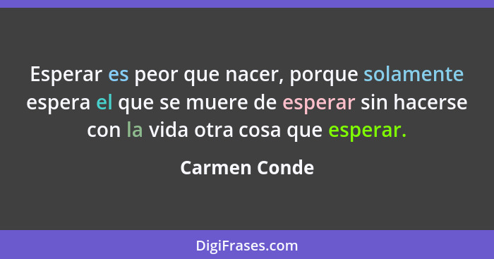 Esperar es peor que nacer, porque solamente espera el que se muere de esperar sin hacerse con la vida otra cosa que esperar.... - Carmen Conde